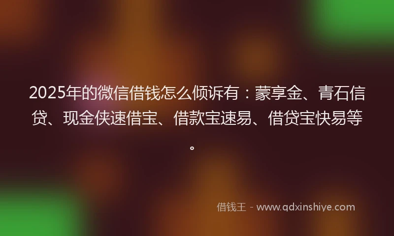 2025年的微信借钱怎么倾诉有：蒙享金、青石信贷、现金侠速借宝、借款宝速易、借贷宝快易等。