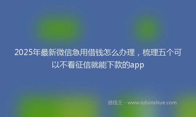 2025年最新微信急用借钱怎么办理，梳理五个可以不看征信就能下款的app
