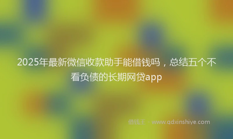 2025年最新微信收款助手能借钱吗，总结五个不看负债的长期网贷app