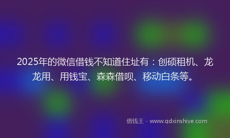 2025年的微信借钱不知道住址有：创硕租机、龙龙用、用钱宝、森森借呗、移动白条等。