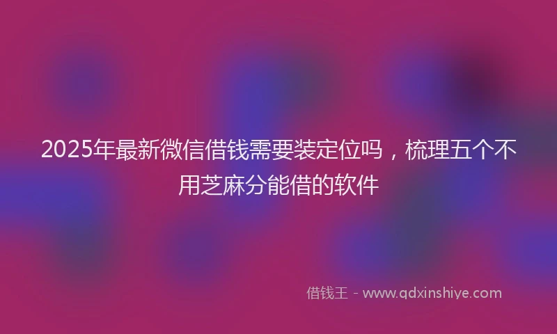 2025年最新微信借钱需要装定位吗，梳理五个不用芝麻分能借的软件