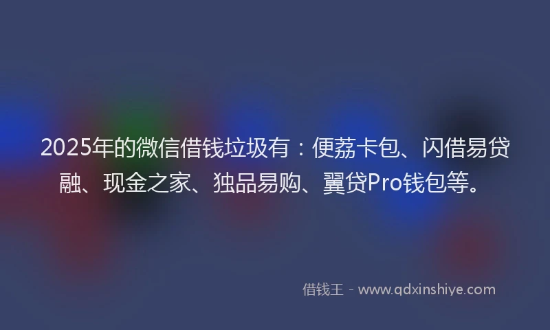 2025年的微信借钱垃圾有：便荔卡包、闪借易贷融、现金之家、独品易购、翼贷Pro钱包等。