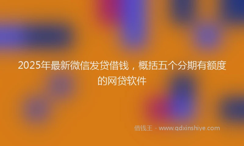 2025年最新微信发贷借钱，概括五个分期有额度的网贷软件