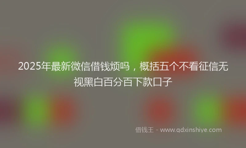 2025年最新微信借钱烦吗，概括五个不看征信无视黑白百分百下款口子