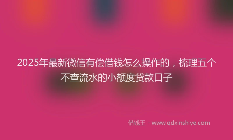 2025年最新微信有偿借钱怎么操作的，梳理五个不查流水的小额度贷款口子