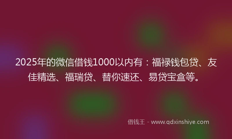 2025年的微信借钱1000以内有：福禄钱包贷、友佳精选、福瑞贷、替你速还、易贷宝盒等。