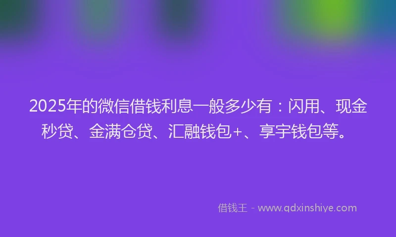 2025年的微信借钱利息一般多少有：闪用、现金秒贷、金满仓贷、汇融钱包+、享宇钱包等。