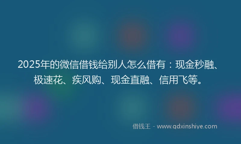 2025年的微信借钱给别人怎么借有：现金秒融、极速花、疾风购、现金直融、信用飞等。