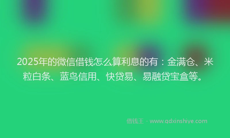 2025年的微信借钱怎么算利息的有：金满仓、米粒白条、蓝鸟信用、快贷易、易融贷宝盒等。