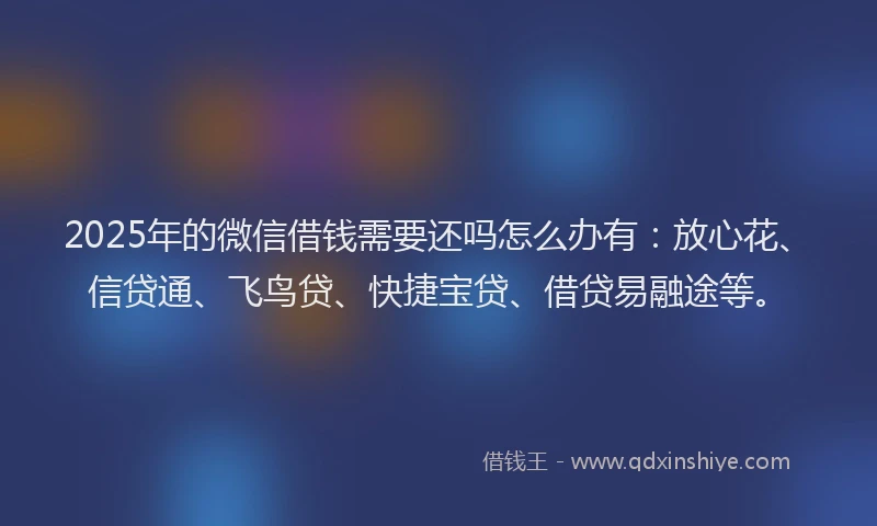 2025年的微信借钱需要还吗怎么办有：放心花、信贷通、飞鸟贷、快捷宝贷、借贷易融途等。