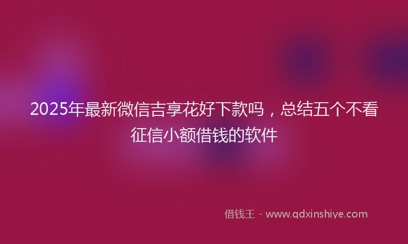 2025年最新微信吉享花好下款吗，总结五个不看征信小额借钱的软件