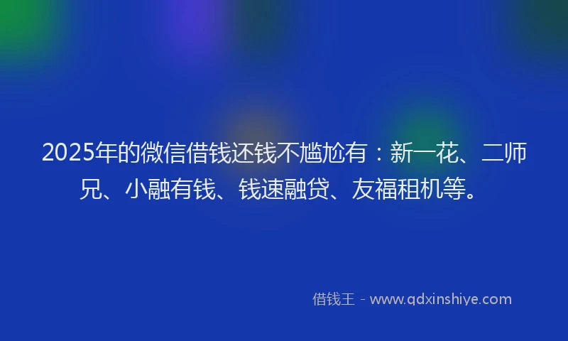 2025年的微信借钱还钱不尴尬有：新一花、二师兄、小融有钱、钱速融贷、友福租机等。