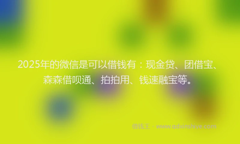 2025年的微信是可以借钱有：现金贷、团借宝、森森借呗通、拍拍用、钱速融宝等。