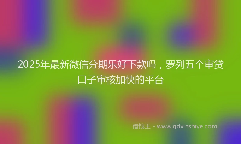 2025年最新微信分期乐好下款吗，罗列五个审贷口子审核加快的平台
