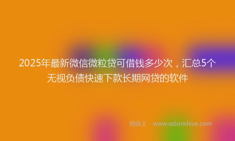 2025年最新微信微粒贷可借钱多少次，汇总5个无视负债快速下款长期网贷的软件