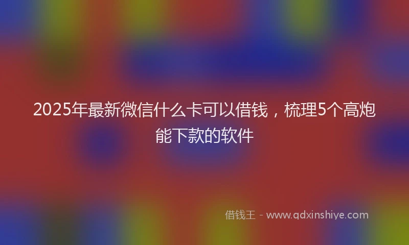2025年最新微信什么卡可以借钱，梳理5个高炮能下款的软件