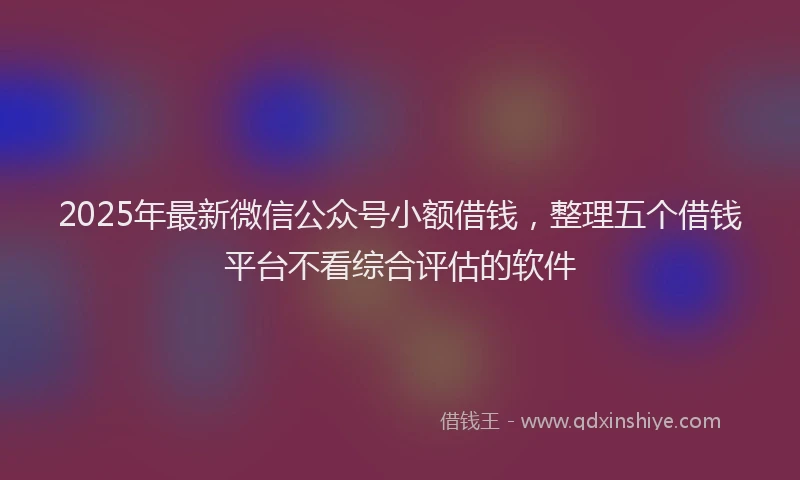 2025年最新微信公众号小额借钱，整理五个借钱平台不看综合评估的软件