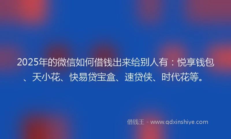 2025年的微信如何借钱出来给别人有：悦享钱包、天小花、快易贷宝盒、速贷侠、时代花等。