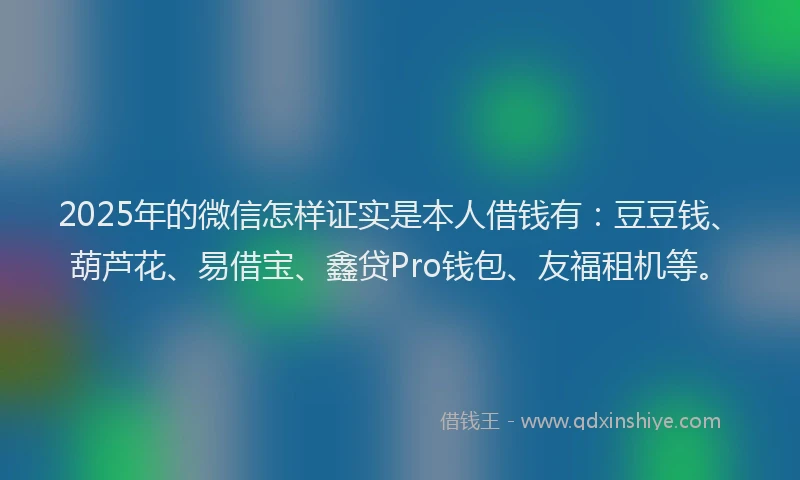 2025年的微信怎样证实是本人借钱有：豆豆钱、葫芦花、易借宝、鑫贷Pro钱包、友福租机等。
