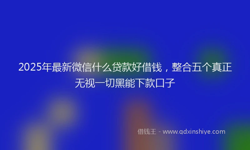 2025年最新微信什么贷款好借钱，整合五个真正无视一切黑能下款口子