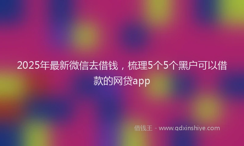 2025年最新微信去借钱，梳理5个5个黑户可以借款的网贷app