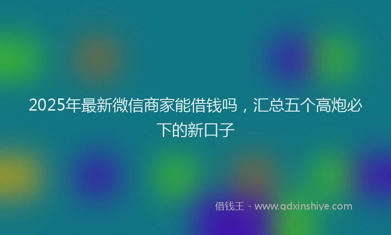 2025年最新微信商家能借钱吗，汇总五个高炮必下的新口子