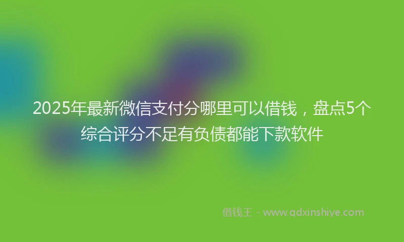 2025年最新微信支付分哪里可以借钱，盘点5个综合评分不足有负债都能下款软件