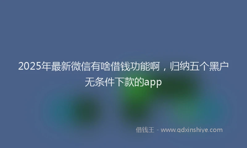 2025年最新微信有啥借钱功能啊，归纳五个黑户无条件下款的app