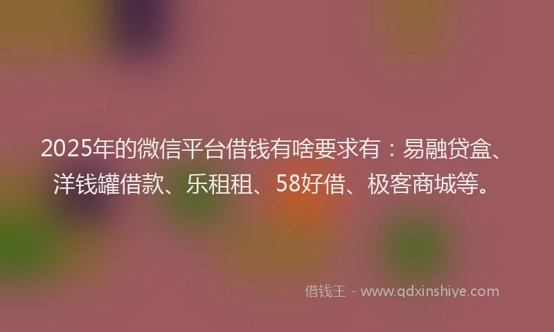 2025年的微信平台借钱有啥要求有：易融贷盒、洋钱罐借款、乐租租、58好借、极客商城等。
