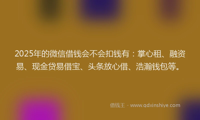 2025年的微信借钱会不会扣钱有：掌心租、融资易、现金贷易借宝、头条放心借、浩瀚钱包等。