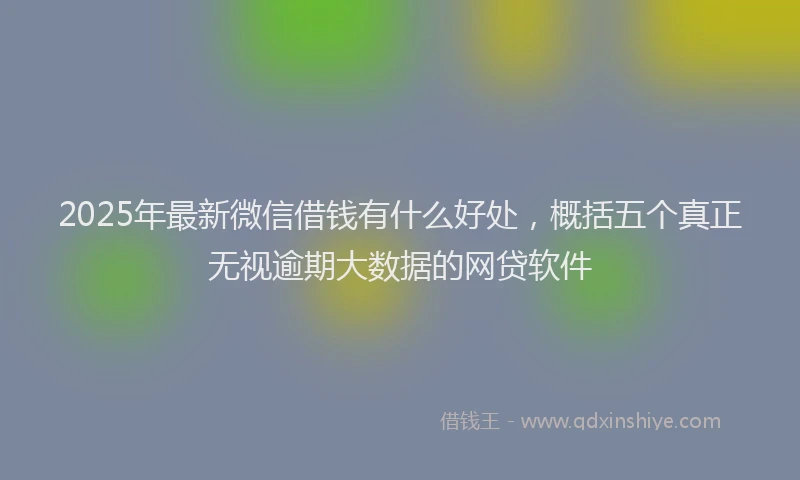 2025年最新微信借钱有什么好处，概括五个真正无视逾期大数据的网贷软件