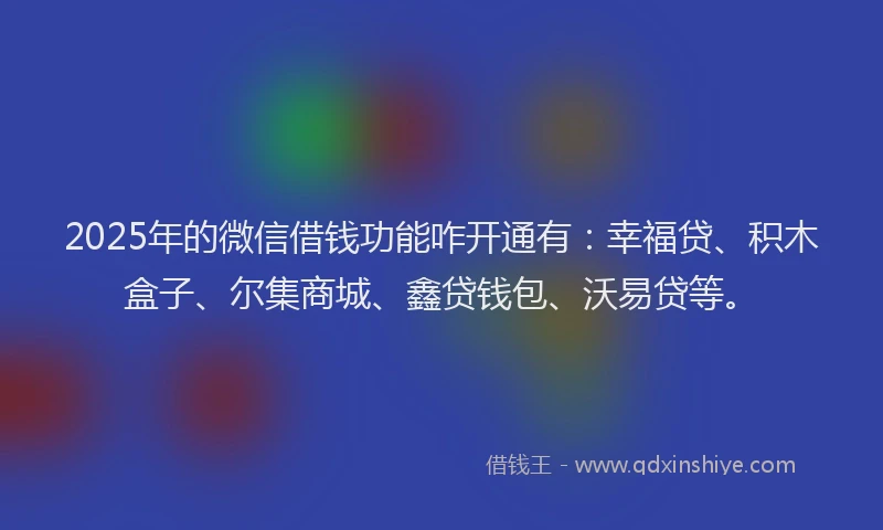 2025年的微信借钱功能咋开通有：幸福贷、积木盒子、尔集商城、鑫贷钱包、沃易贷等。