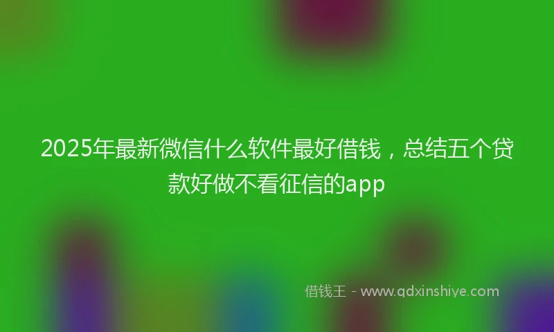 2025年最新微信什么软件最好借钱，总结五个贷款好做不看征信的app