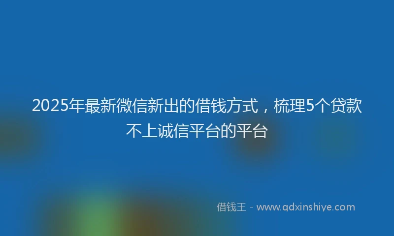 2025年最新微信新出的借钱方式，梳理5个贷款不上诚信平台的平台