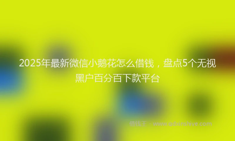 2025年最新微信小鹅花怎么借钱，盘点5个无视黑户百分百下款平台