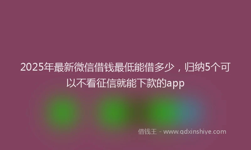 2025年最新微信借钱最低能借多少，归纳5个可以不看征信就能下款的app