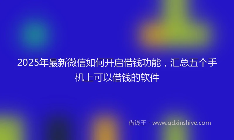 2025年最新微信如何开启借钱功能，汇总五个手机上可以借钱的软件