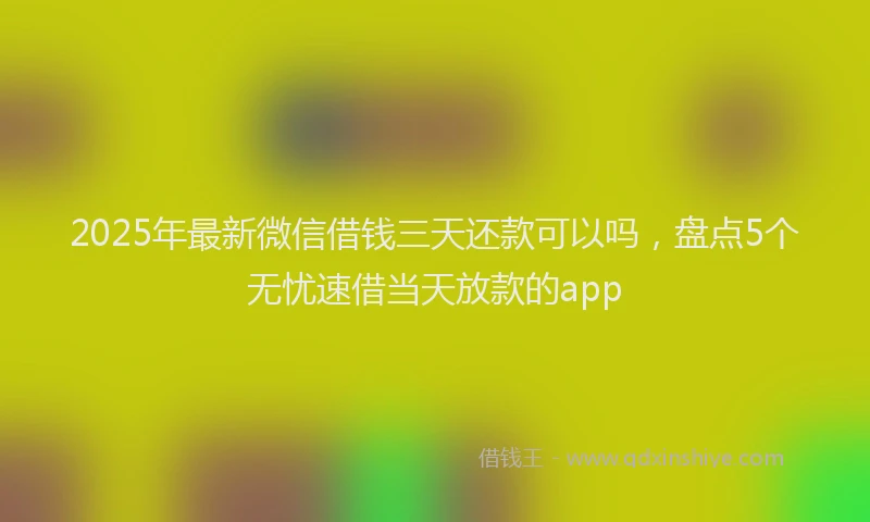 2025年最新微信借钱三天还款可以吗，盘点5个无忧速借当天放款的app