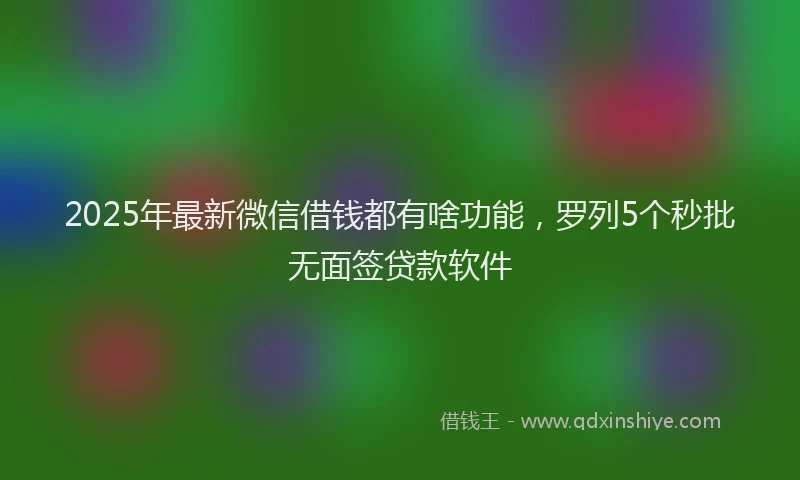 2025年最新微信借钱都有啥功能，罗列5个秒批无面签贷款软件
