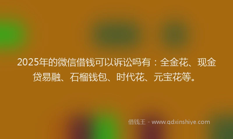 2025年的微信借钱可以诉讼吗有：全金花、现金贷易融、石榴钱包、时代花、元宝花等。