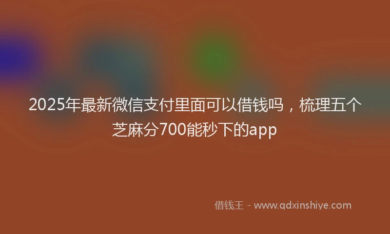 2025年最新微信支付里面可以借钱吗，梳理五个芝麻分700能秒下的app