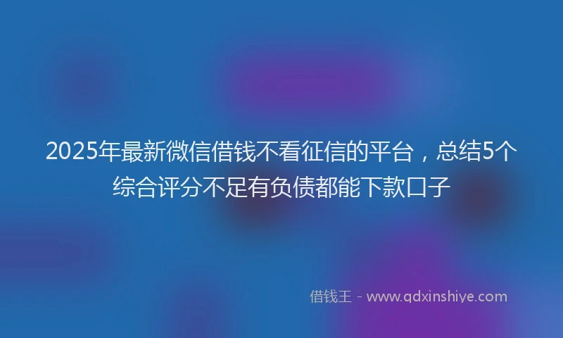 2025年最新微信借钱不看征信的平台，总结5个综合评分不足有负债都能下款口子