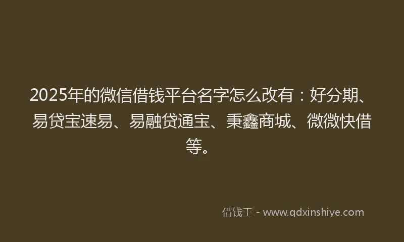 2025年的微信借钱平台名字怎么改有：好分期、易贷宝速易、易融贷通宝、秉鑫商城、微微快借等。