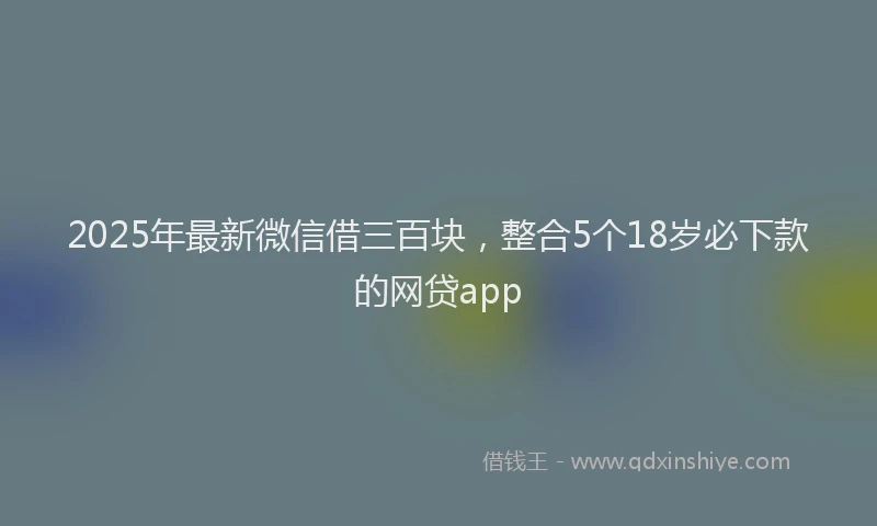 2025年最新微信借三百块，整合5个18岁必下款的网贷app