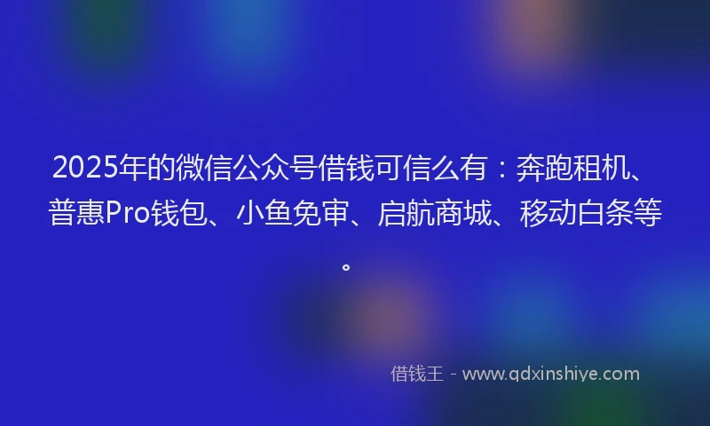 2025年的微信公众号借钱可信么有：奔跑租机、普惠Pro钱包、小鱼免审、启航商城、移动白条等。