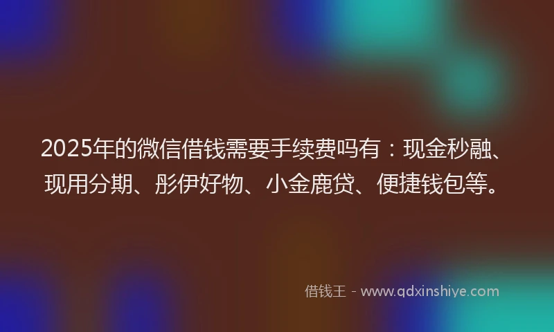 2025年的微信借钱需要手续费吗有：现金秒融、现用分期、彤伊好物、小金鹿贷、便捷钱包等。