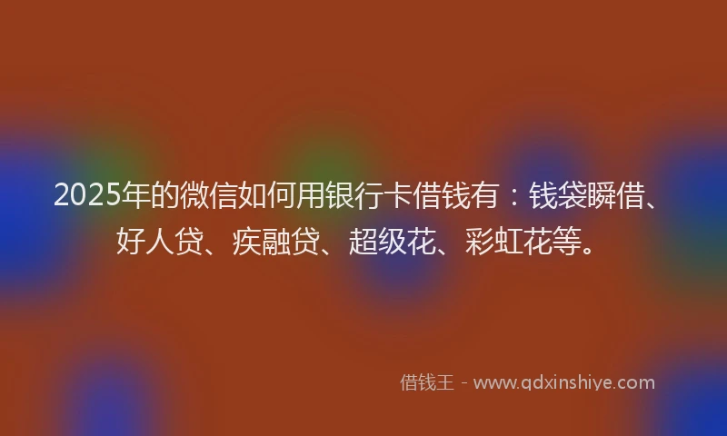 2025年的微信如何用银行卡借钱有：钱袋瞬借、好人贷、疾融贷、超级花、彩虹花等。
