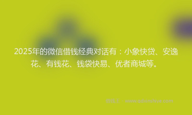 2025年的微信借钱经典对话有：小象快贷、安逸花、有钱花、钱袋快易、优者商城等。