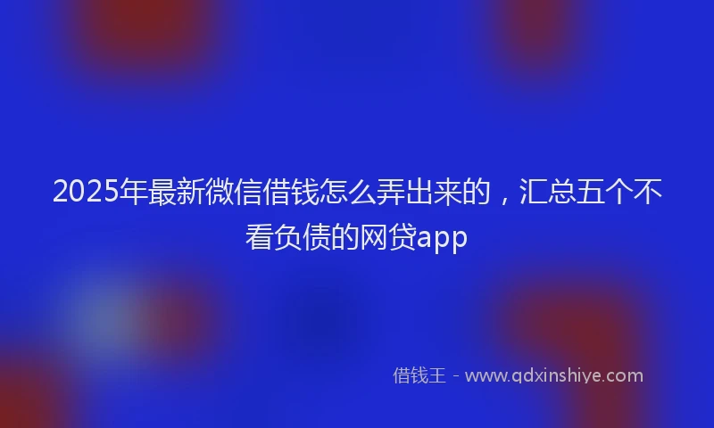2025年最新微信借钱怎么弄出来的，汇总五个不看负债的网贷app