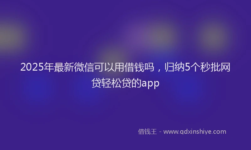 2025年最新微信可以用借钱吗，归纳5个秒批网贷轻松贷的app